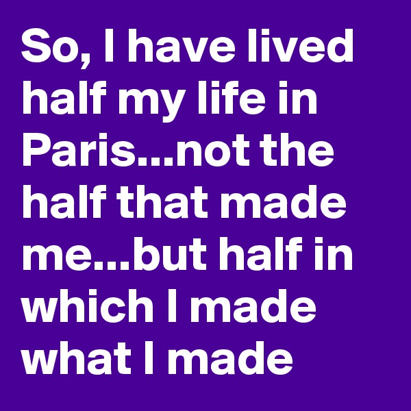 So, I have lived half my life in Paris...not the half that made me...but half in which I made what I made