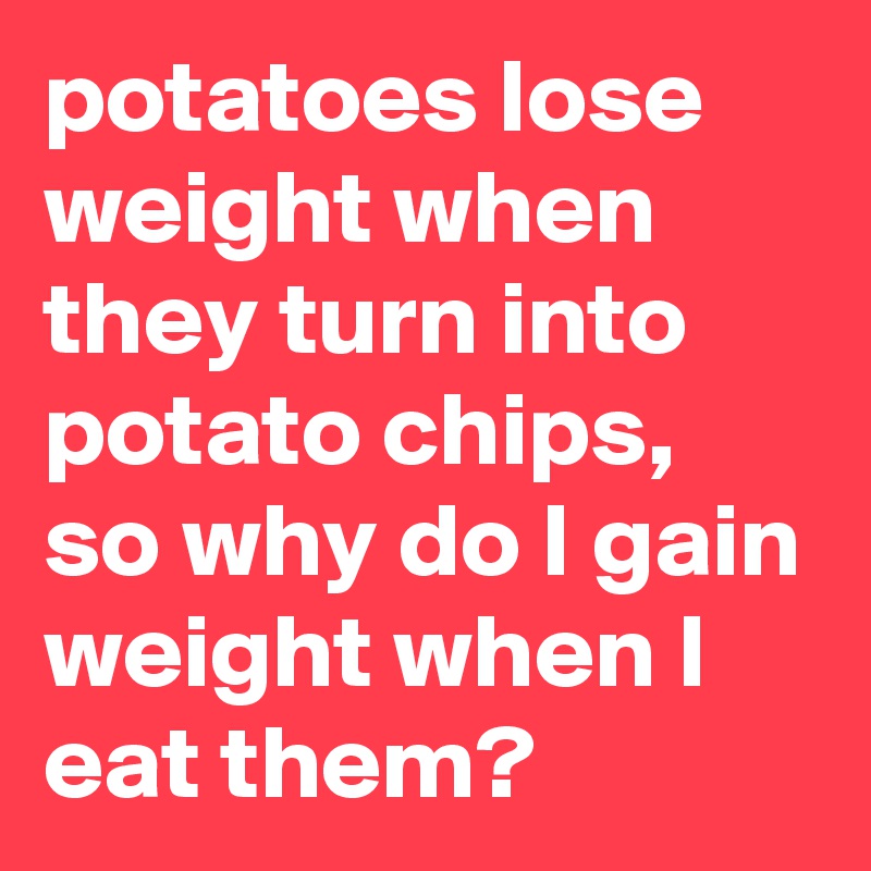 potatoes lose weight when they turn into potato chips, so why do I gain weight when I eat them?