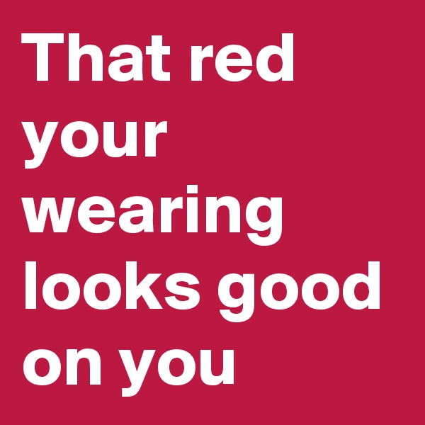 That red your wearing looks good on you 