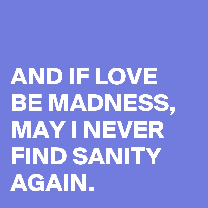 

AND IF LOVE BE MADNESS,
MAY I NEVER FIND SANITY AGAIN.