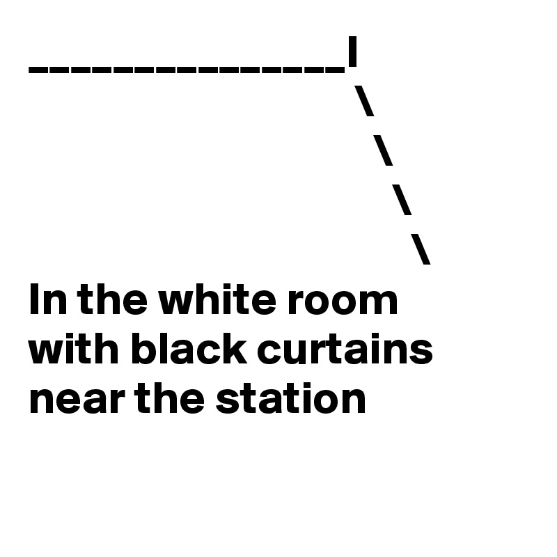 _______________I 
                                   \
                                     \
                                       \
                                         \
In the white room 
with black curtains near the station

