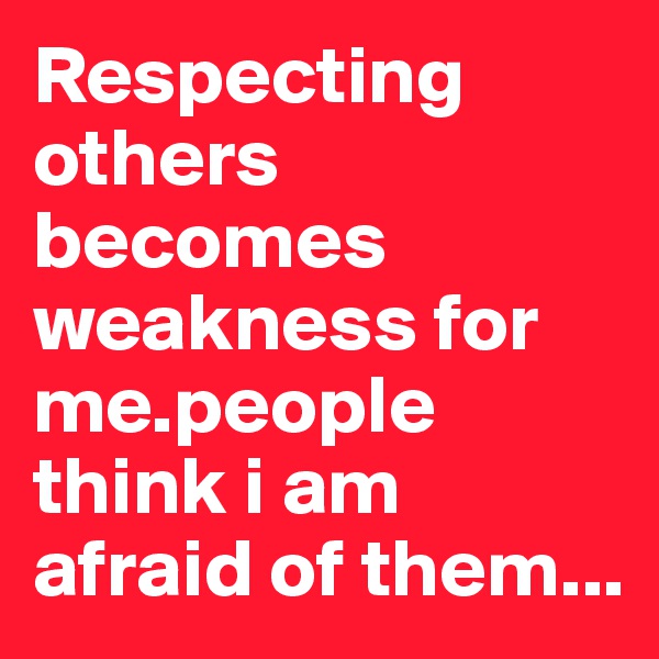 Respecting others becomes weakness for me.people think i am afraid of them...