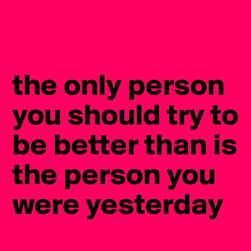 

the only person you should try to be better than is the person you were yesterday 