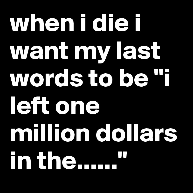 when i die i want my last words to be "i left one million dollars in the......"