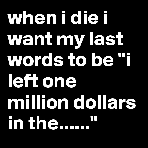 when i die i want my last words to be "i left one million dollars in the......"
