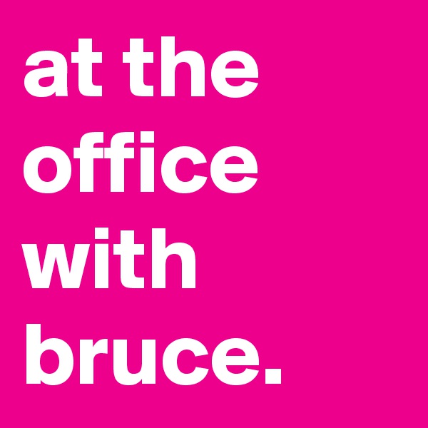 at the office with bruce.