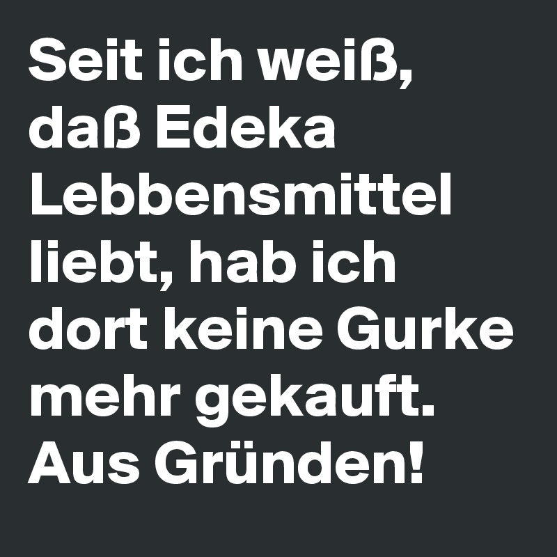 Seit ich weiß, daß Edeka Lebbensmittel liebt, hab ich dort keine Gurke mehr gekauft. Aus Gründen!