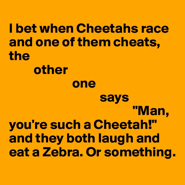 
I bet when Cheetahs race and one of them cheats,
the
         other
                       one
                                 says
                                             "Man, you're such a Cheetah!" and they both laugh and eat a Zebra. Or something.
