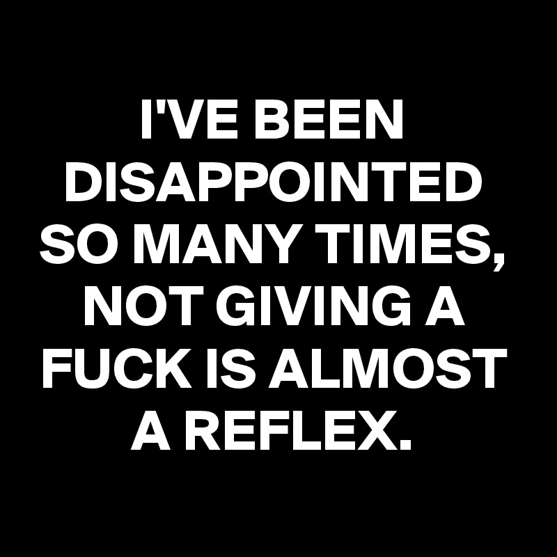 
I'VE BEEN DISAPPOINTED SO MANY TIMES, NOT GIVING A FUCK IS ALMOST A REFLEX.
