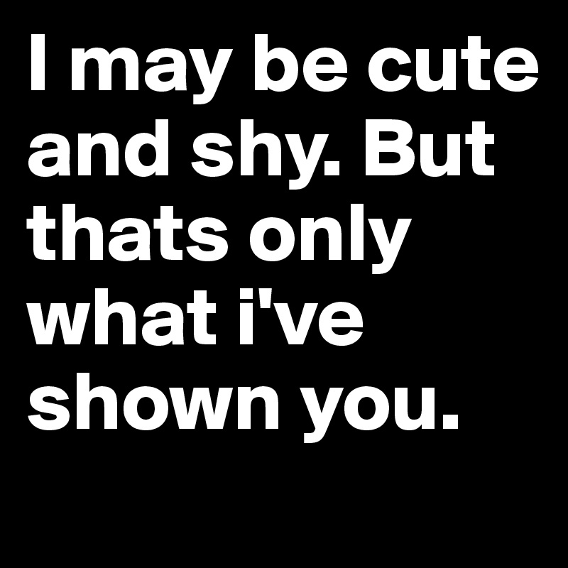 I may be cute and shy. But thats only what i've shown you.