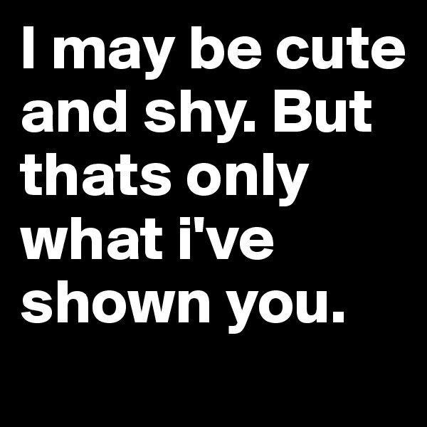 I may be cute and shy. But thats only what i've shown you.
