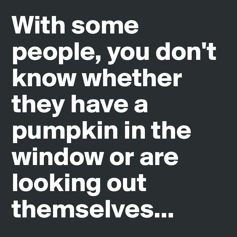 With some people, you don't know whether they have a pumpkin in the window or are looking out themselves... 