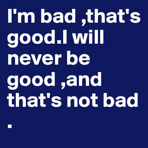I'm bad ,that's good.I will never be good ,and that's not bad .