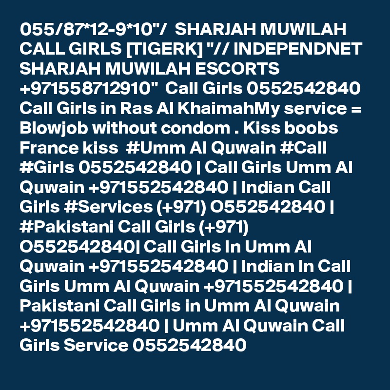 055/87*12-9*10"/  SHARJAH MUWILAH CALL GIRLS [TIGERK] "// INDEPENDNET SHARJAH MUWILAH ESCORTS +971558712910"  Call Girls 0552542840 Call Girls in Ras Al KhaimahMy service = Blowjob without condom . Kiss boobs  France kiss  #Umm Al Quwain #Call #Girls 0552542840 | Call Girls Umm Al Quwain +971552542840 | Indian Call Girls #Services (+971) O552542840 | #Pakistani Call Girls (+971) O552542840| Call Girls In Umm Al Quwain +971552542840 | Indian In Call Girls Umm Al Quwain +971552542840 | Pakistani Call Girls in Umm Al Quwain +971552542840 | Umm Al Quwain Call Girls Service 0552542840