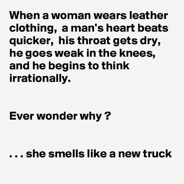 When a woman wears leather clothing,  a man's heart beats quicker,  his throat gets dry, he goes weak in the knees, and he begins to think irrationally.


Ever wonder why ?


. . . she smells like a new truck
