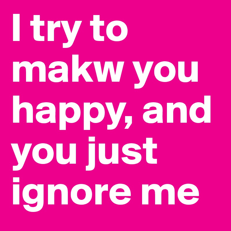 I try to makw you happy, and you just ignore me