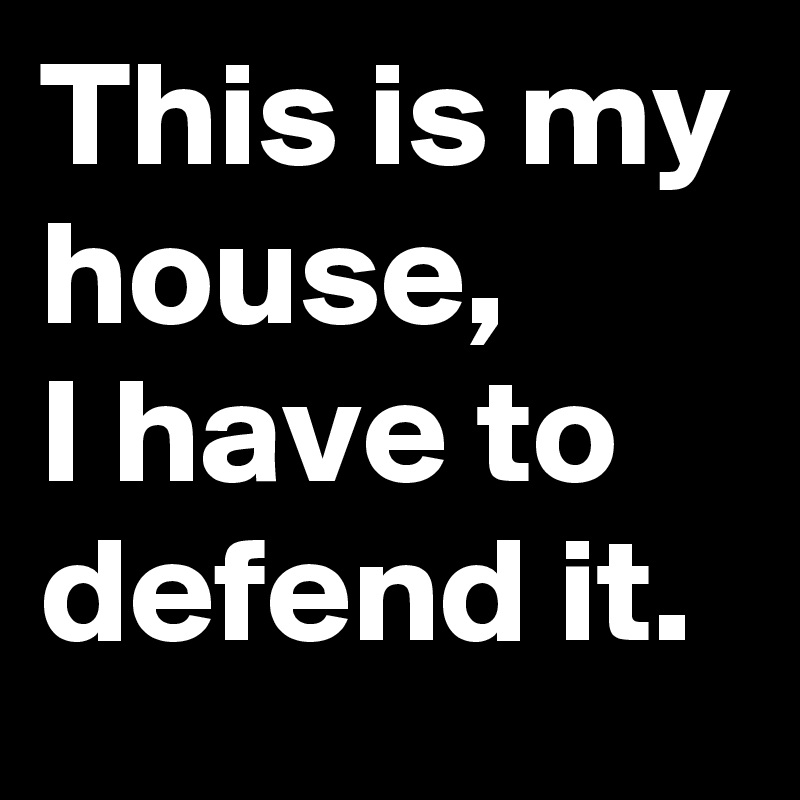 This is my house, 
I have to defend it.