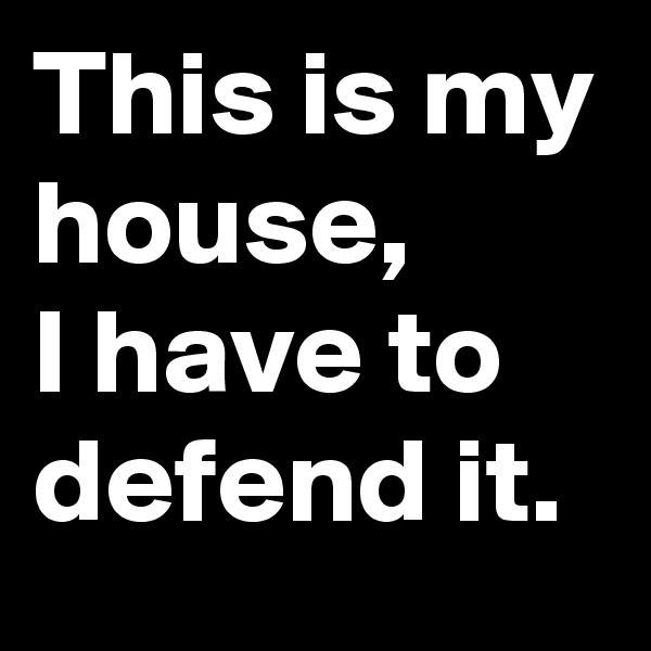 This is my house, 
I have to defend it.