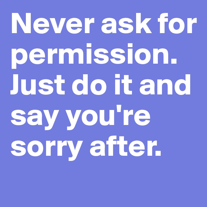 Never ask for permission. Just do it and say you're sorry after. 