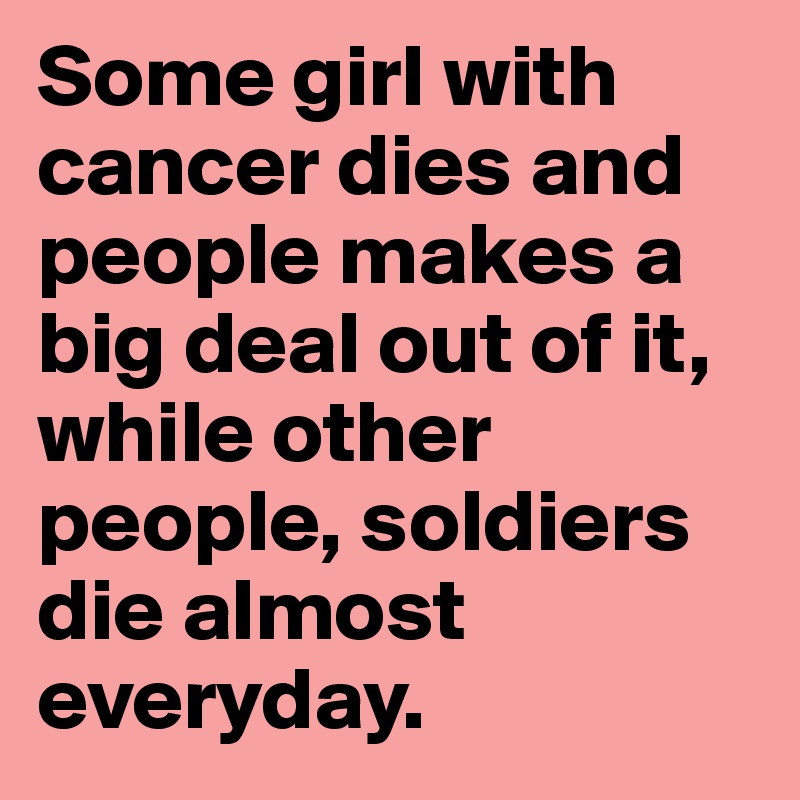 Some girl with cancer dies and people makes a big deal out of it, while other people, soldiers die almost everyday. 