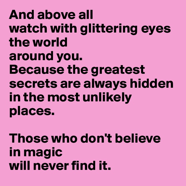 And above all
watch with glittering eyes 
the world 
around you. 
Because the greatest secrets are always hidden
in the most unlikely 
places. 

Those who don't believe
in magic
will never find it.