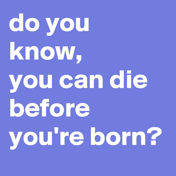 do you know, 
you can die before you're born?