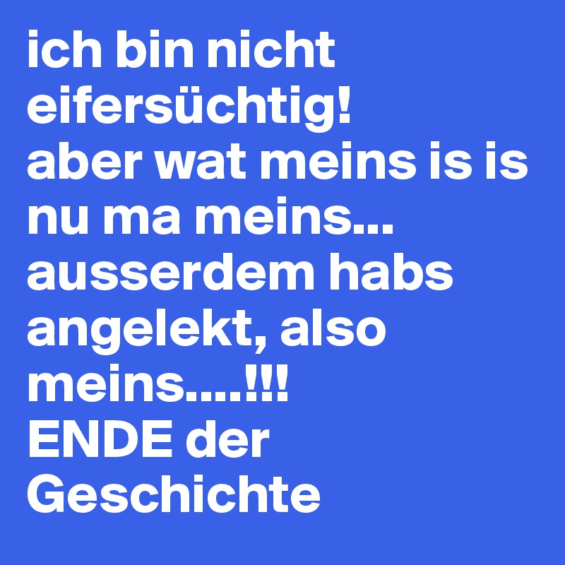 ich bin nicht eifersüchtig!
aber wat meins is is nu ma meins...
ausserdem habs angelekt, also meins....!!!
ENDE der Geschichte