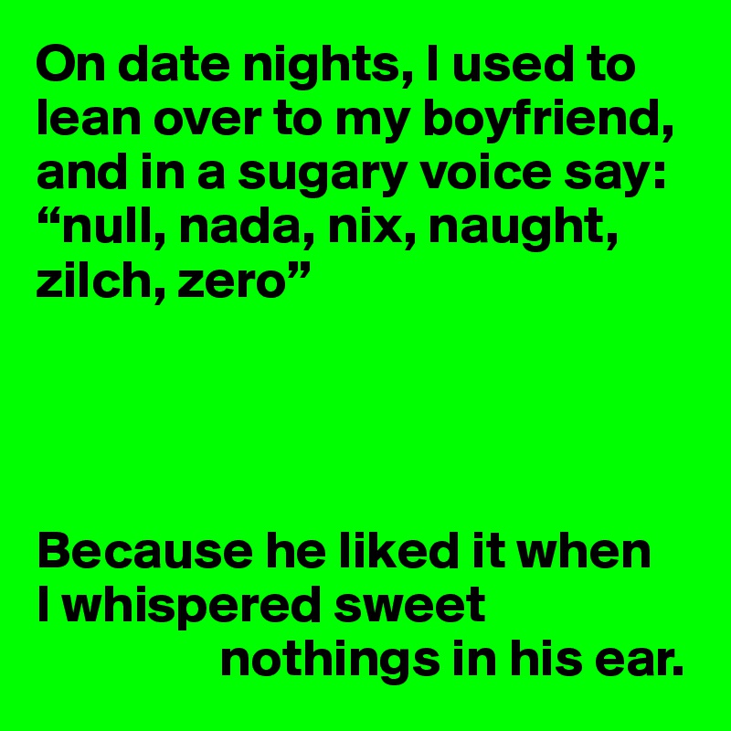On date nights, I used to lean over to my boyfriend, and in a sugary voice say: “null, nada, nix, naught, zilch, zero”




Because he liked it when 
I whispered sweet 
                 nothings in his ear.