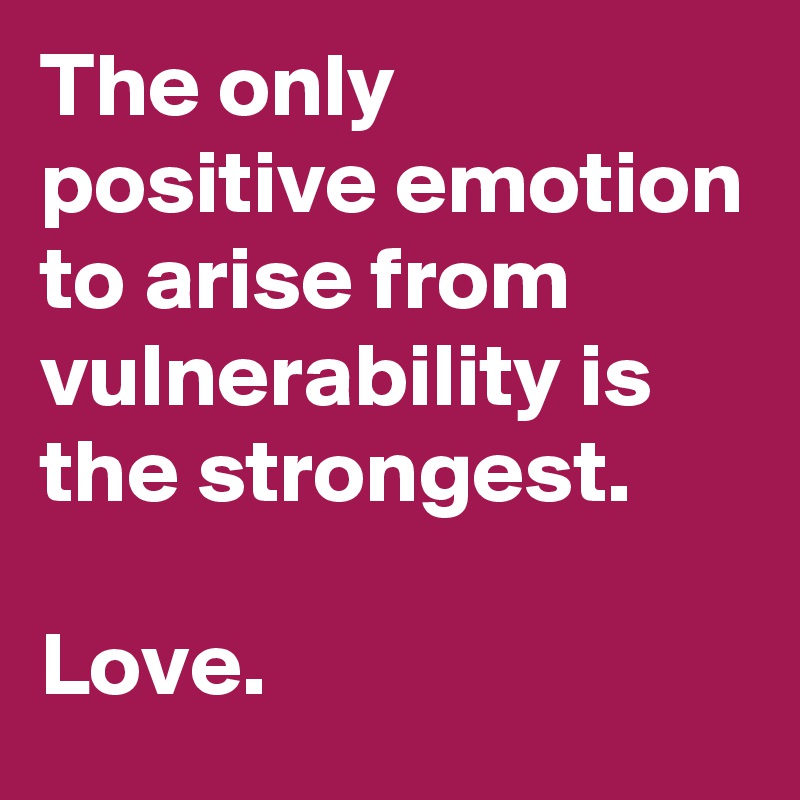The only positive emotion to arise from vulnerability is the strongest. 

Love. 