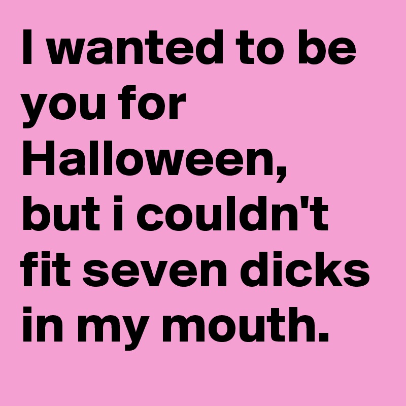 I wanted to be you for Halloween, but i couldn't fit seven dicks in my mouth.