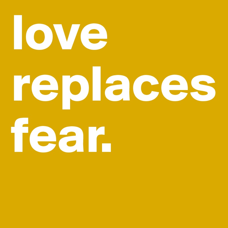 love
replaces
fear.