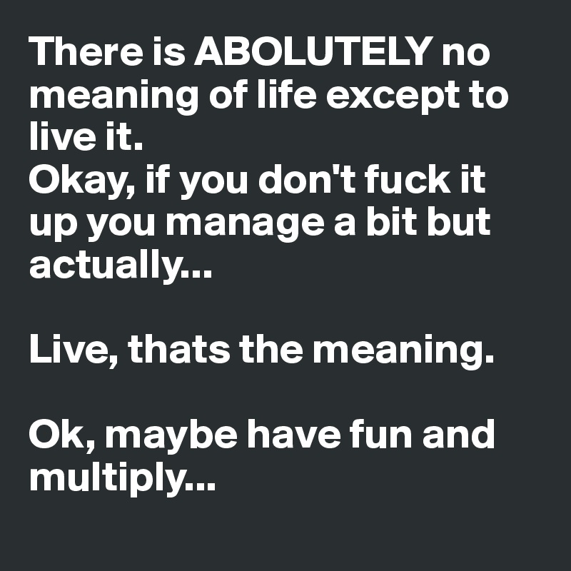 There is ABOLUTELY no meaning of life except to live it.
Okay, if you don't fuck it up you manage a bit but actually...

Live, thats the meaning.

Ok, maybe have fun and multiply...
