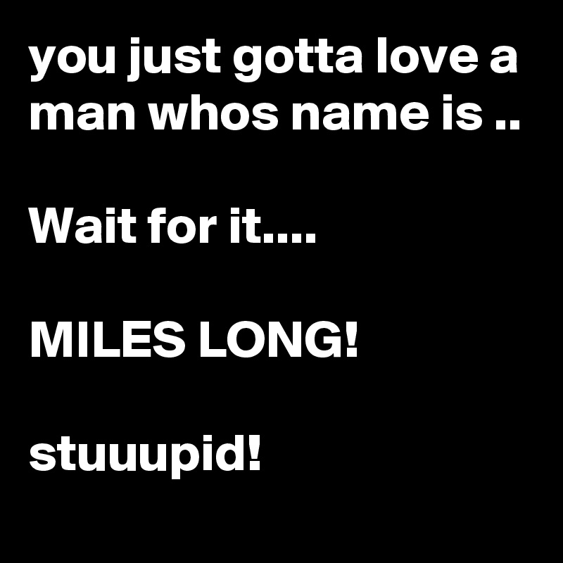 you just gotta love a man whos name is ..

Wait for it....

MILES LONG!

stuuupid!