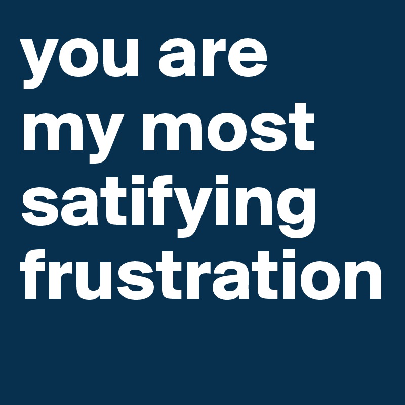 you are my most satifying frustration
