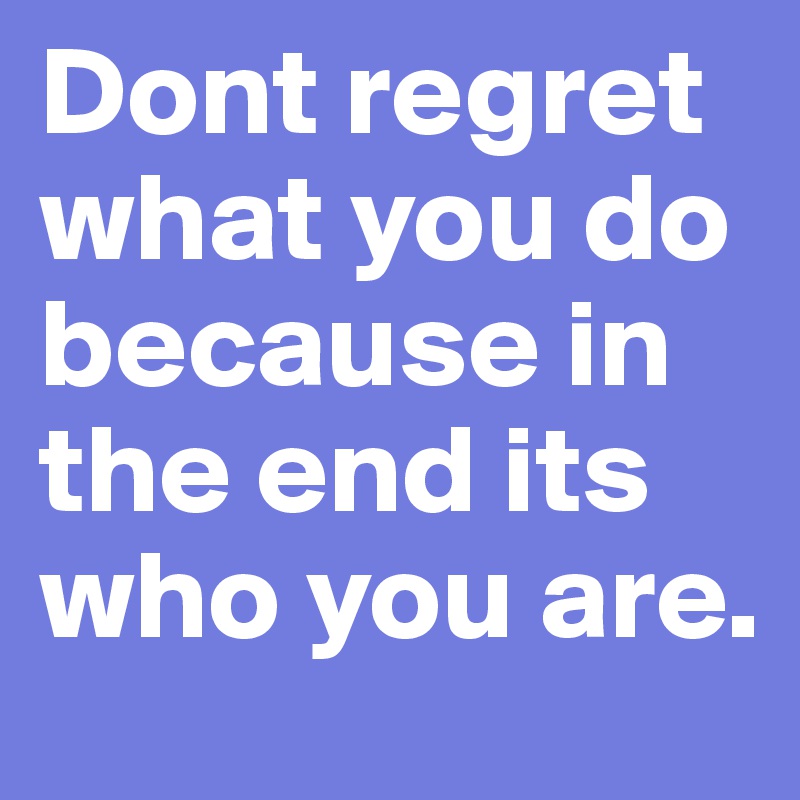 Dont regret what you do because in the end its who you are. 