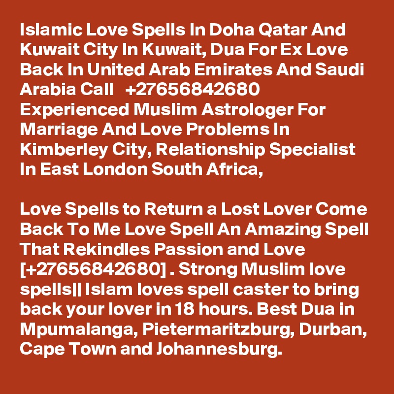 Islamic Love Spells In Doha Qatar And Kuwait City In Kuwait, Dua For Ex Love Back In United Arab Emirates And Saudi Arabia Call   +27656842680  Experienced Muslim Astrologer For Marriage And Love Problems In Kimberley City, Relationship Specialist In East London South Africa,

Love Spells to Return a Lost Lover Come Back To Me Love Spell An Amazing Spell That Rekindles Passion and Love [+27656842680] . Strong Muslim love spells|| Islam loves spell caster to bring back your lover in 18 hours. Best Dua in Mpumalanga, Pietermaritzburg, Durban, Cape Town and Johannesburg.