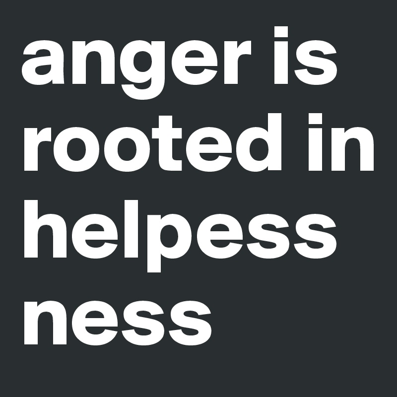 anger is rooted in helpessness