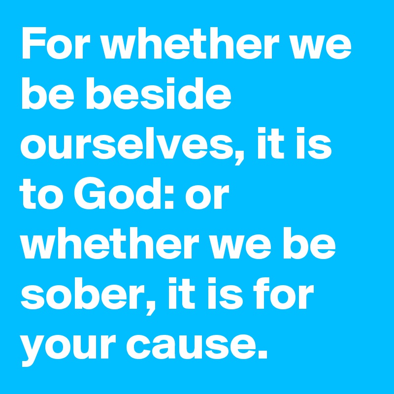 For whether we be beside ourselves, it is to God: or whether we be sober, it is for your cause.