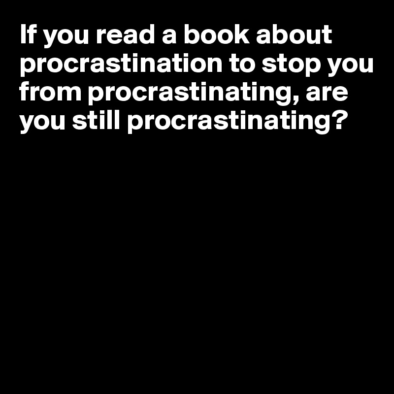 If you read a book about procrastination to stop you from procrastinating, are you still procrastinating?








