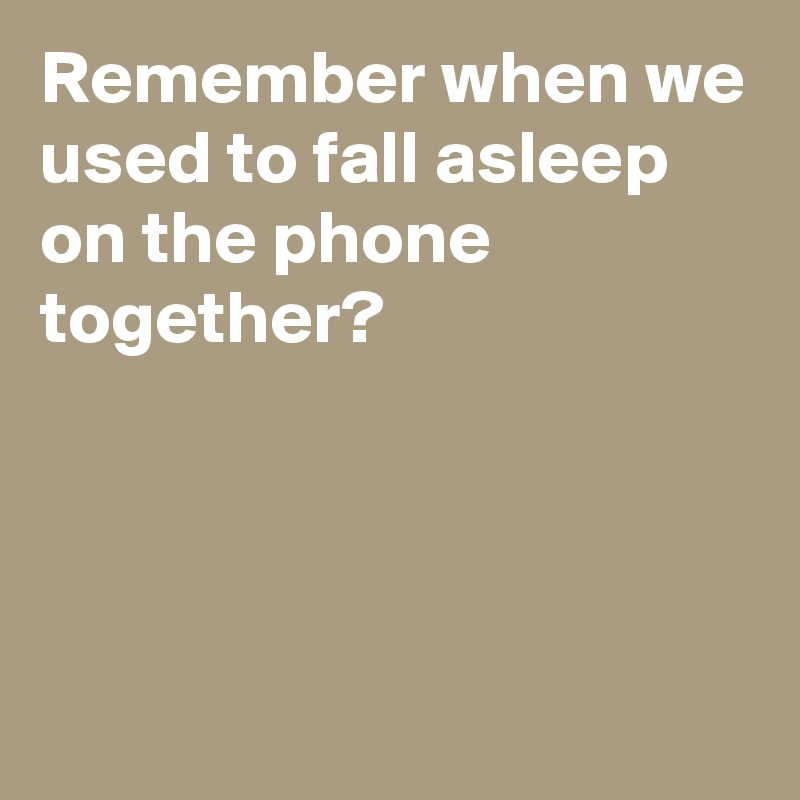 Remember when we used to fall asleep on the phone together?




