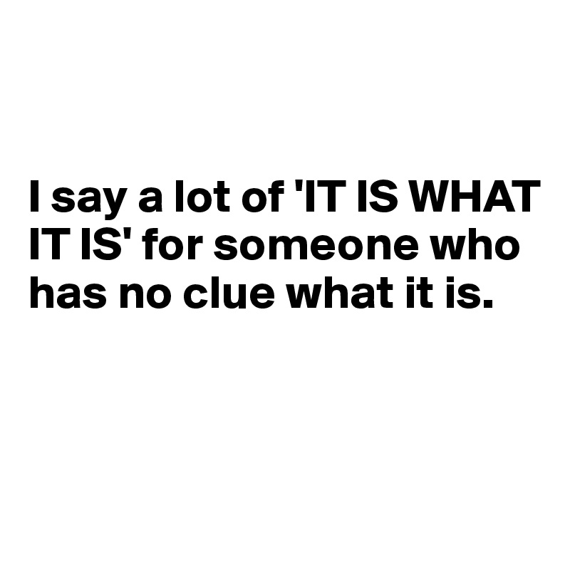 


I say a lot of 'IT IS WHAT IT IS' for someone who has no clue what it is.



