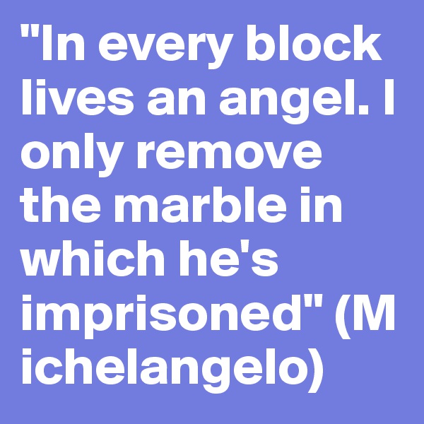 "In every block lives an angel. I only remove the marble in which he's imprisoned" (Michelangelo)