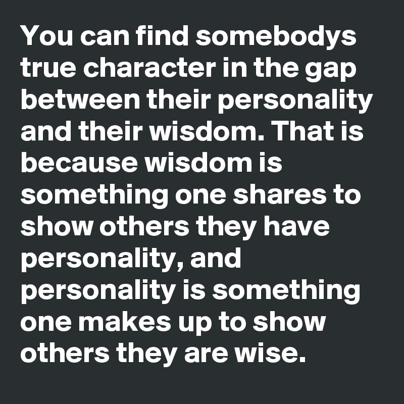 You can find somebodys true character in the gap between their personality and their wisdom. That is because wisdom is something one shares to show others they have personality, and personality is something one makes up to show others they are wise.