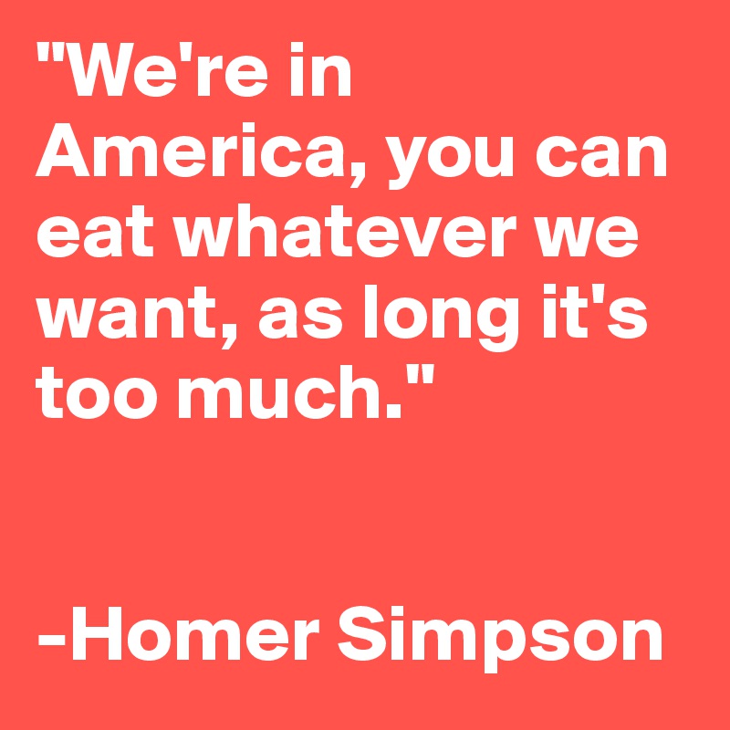 "We're in America, you can eat whatever we want, as long it's too much."


-Homer Simpson