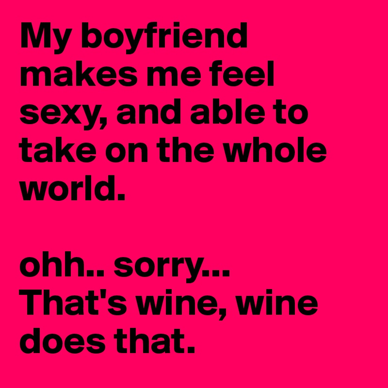 My boyfriend makes me feel sexy, and able to take on the whole world. 

ohh.. sorry...
That's wine, wine does that. 