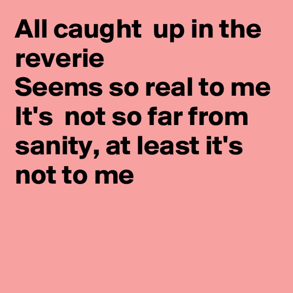 All caught  up in the reverie 
Seems so real to me
It's  not so far from sanity, at least it's  not to me


