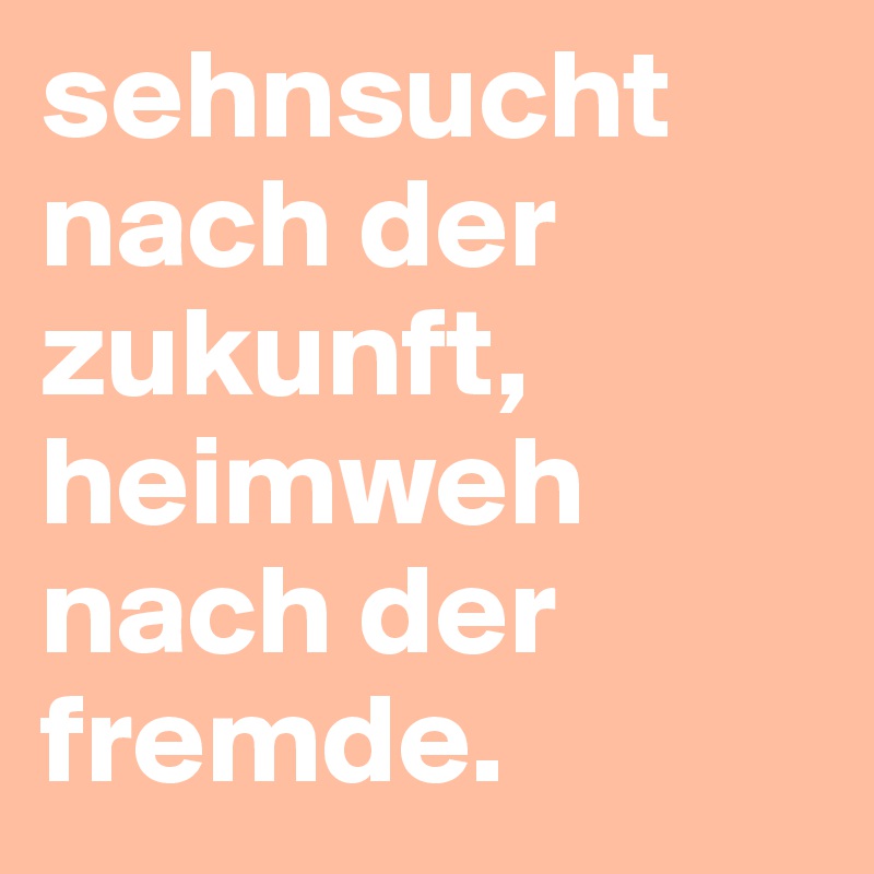 sehnsucht nach der zukunft, heimweh nach der fremde.