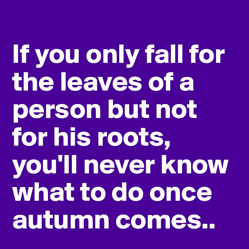 
If you only fall for the leaves of a person but not for his roots, you'll never know what to do once autumn comes.. 