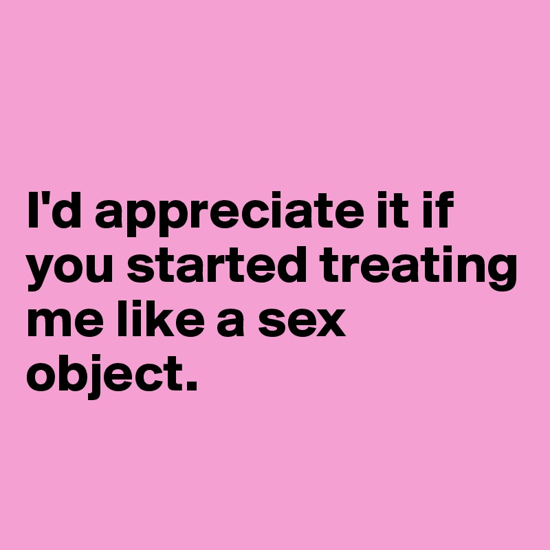 


I'd appreciate it if you started treating me like a sex object.

