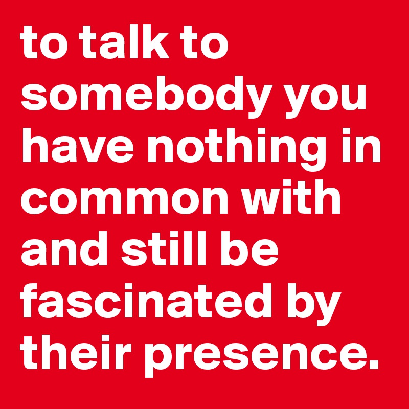 to talk to somebody you have nothing in common with and still be fascinated by their presence.